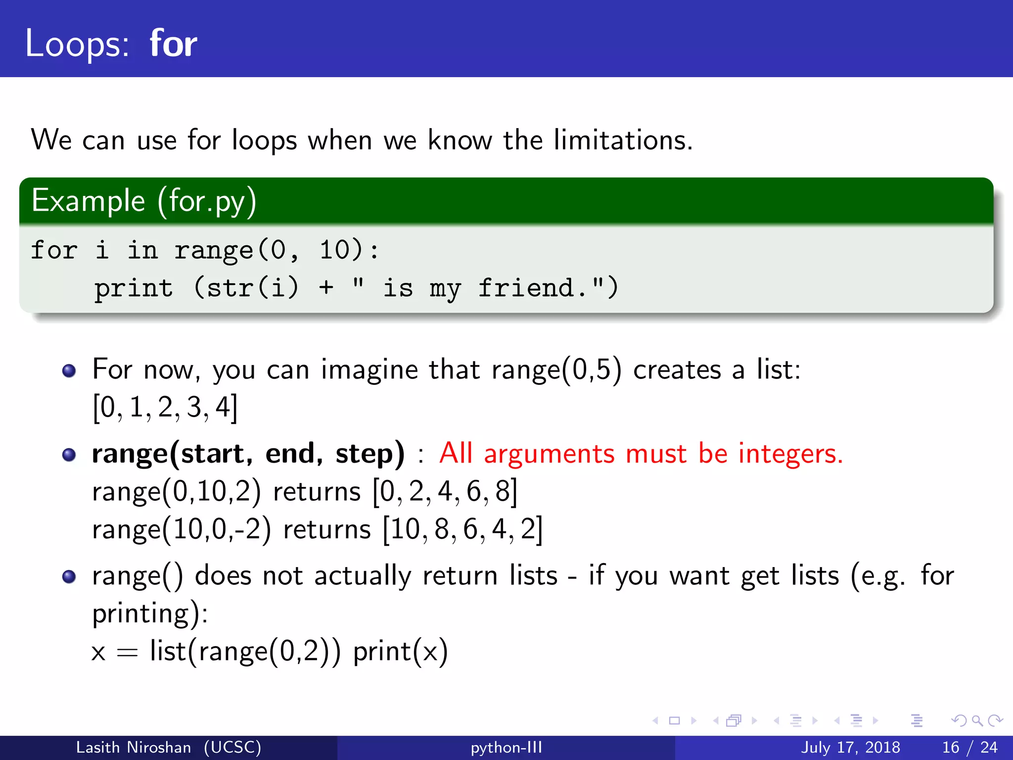 Loops: for
We can use for loops when we know the limitations.
Example (for.py)
for i in range(0, 10):
print (str(i) + " is my friend.")
For now, you can imagine that range(0,5) creates a list:
[0, 1, 2, 3, 4]
range(start, end, step) : All arguments must be integers.
range(0,10,2) returns [0, 2, 4, 6, 8]
range(10,0,-2) returns [10, 8, 6, 4, 2]
range() does not actually return lists - if you want get lists (e.g. for
printing):
x = list(range(0,2)) print(x)
Lasith Niroshan (UCSC) python-III July 17, 2018 16 / 24
 