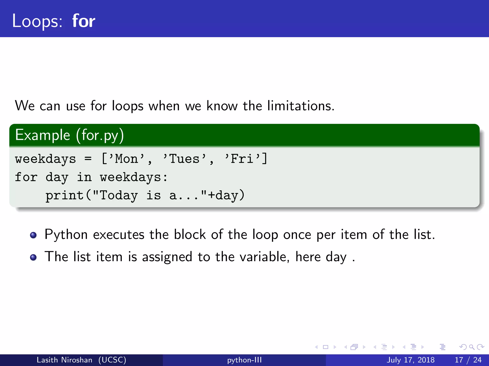 Loops: for
We can use for loops when we know the limitations.
Example (for.py)
weekdays = [’Mon’, ’Tues’, ’Fri’]
for day in weekdays:
print("Today is a..."+day)
Python executes the block of the loop once per item of the list.
The list item is assigned to the variable, here day .
Lasith Niroshan (UCSC) python-III July 17, 2018 17 / 24
 