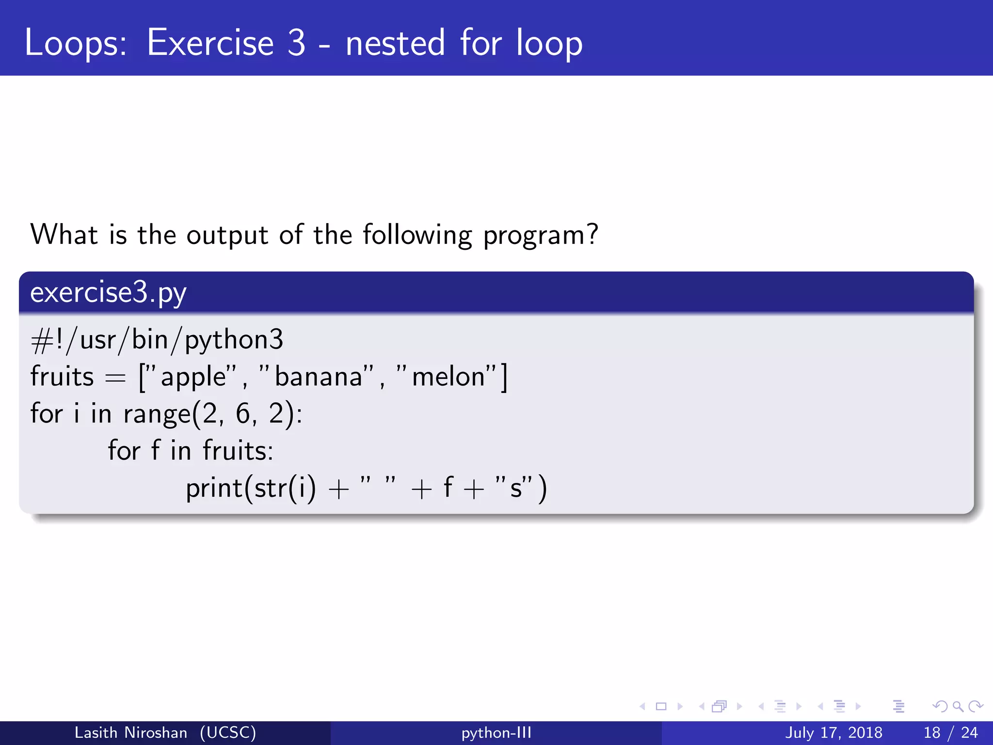 Loops: Exercise 3 - nested for loop
What is the output of the following program?
exercise3.py
#!/usr/bin/python3
fruits = [”apple”, ”banana”, ”melon”]
for i in range(2, 6, 2):
for f in fruits:
print(str(i) + ” ” + f + ”s”)
Lasith Niroshan (UCSC) python-III July 17, 2018 18 / 24
 