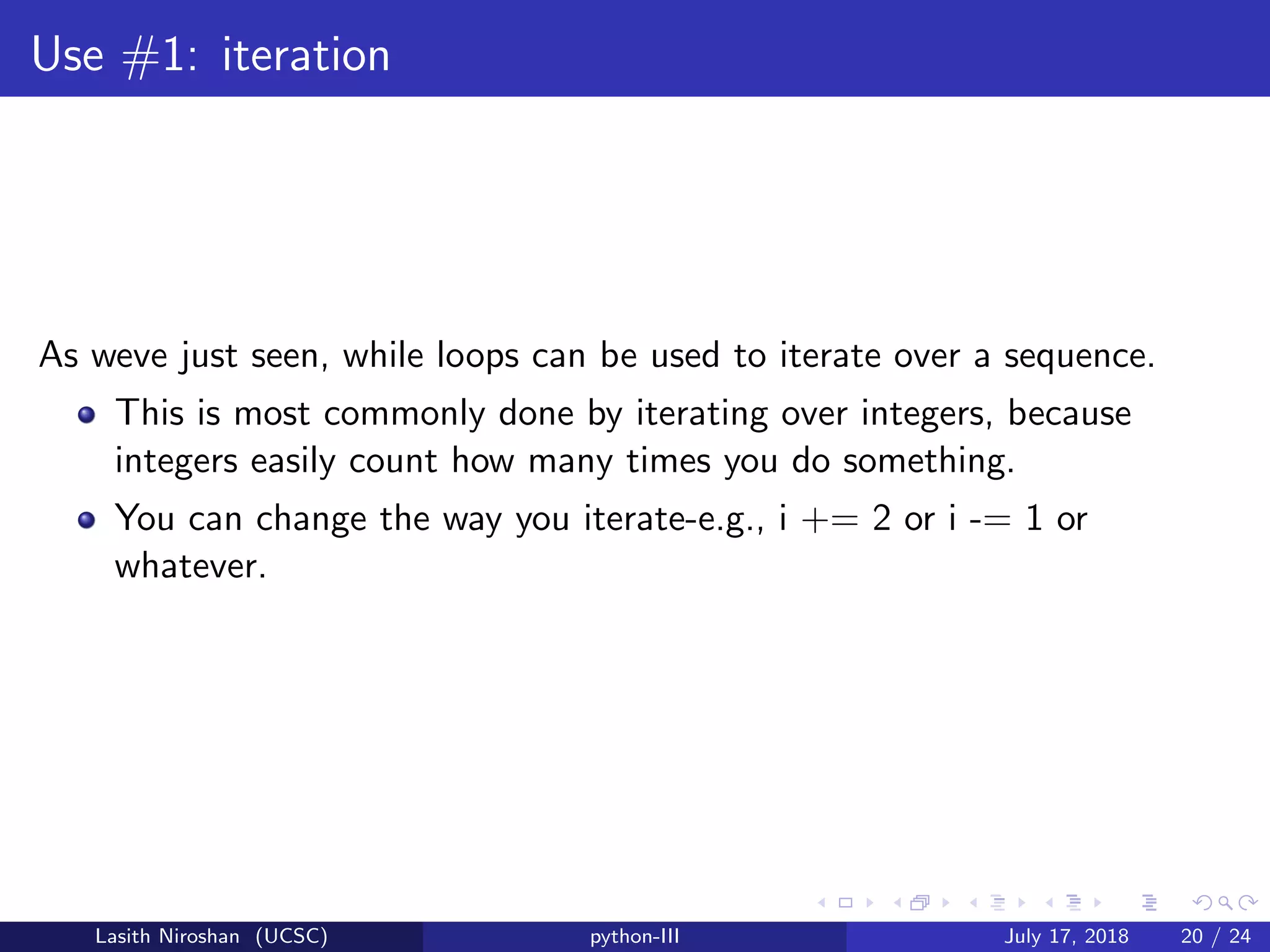 Use #1: iteration
As weve just seen, while loops can be used to iterate over a sequence.
This is most commonly done by iterating over integers, because
integers easily count how many times you do something.
You can change the way you iterate-e.g., i += 2 or i -= 1 or
whatever.
Lasith Niroshan (UCSC) python-III July 17, 2018 20 / 24
 