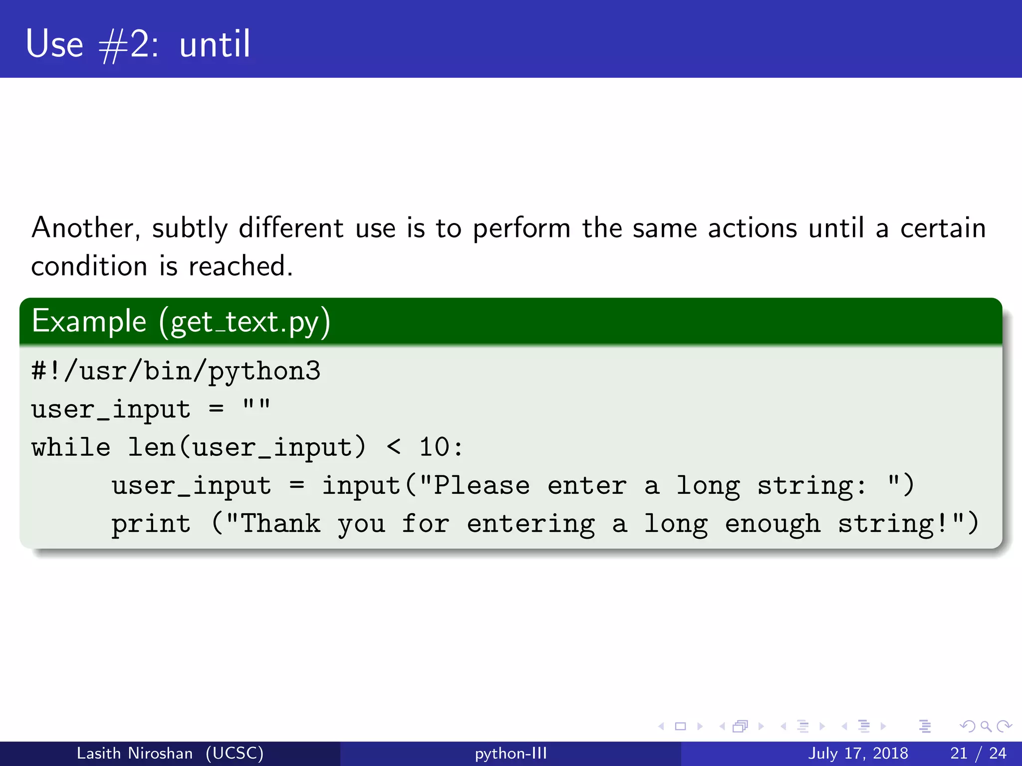 Use #2: until
Another, subtly diﬀerent use is to perform the same actions until a certain
condition is reached.
Example (get text.py)
#!/usr/bin/python3
user_input = ""
while len(user_input) < 10:
user_input = input("Please enter a long string: ")
print ("Thank you for entering a long enough string!")
Lasith Niroshan (UCSC) python-III July 17, 2018 21 / 24
 