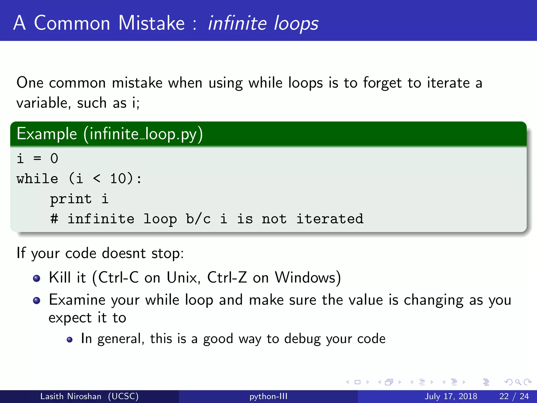 A Common Mistake : inﬁnite loops
One common mistake when using while loops is to forget to iterate a
variable, such as i;
Example (inﬁnite loop.py)
i = 0
while (i < 10):
print i
# infinite loop b/c i is not iterated
If your code doesnt stop:
Kill it (Ctrl-C on Unix, Ctrl-Z on Windows)
Examine your while loop and make sure the value is changing as you
expect it to
In general, this is a good way to debug your code
Lasith Niroshan (UCSC) python-III July 17, 2018 22 / 24
 