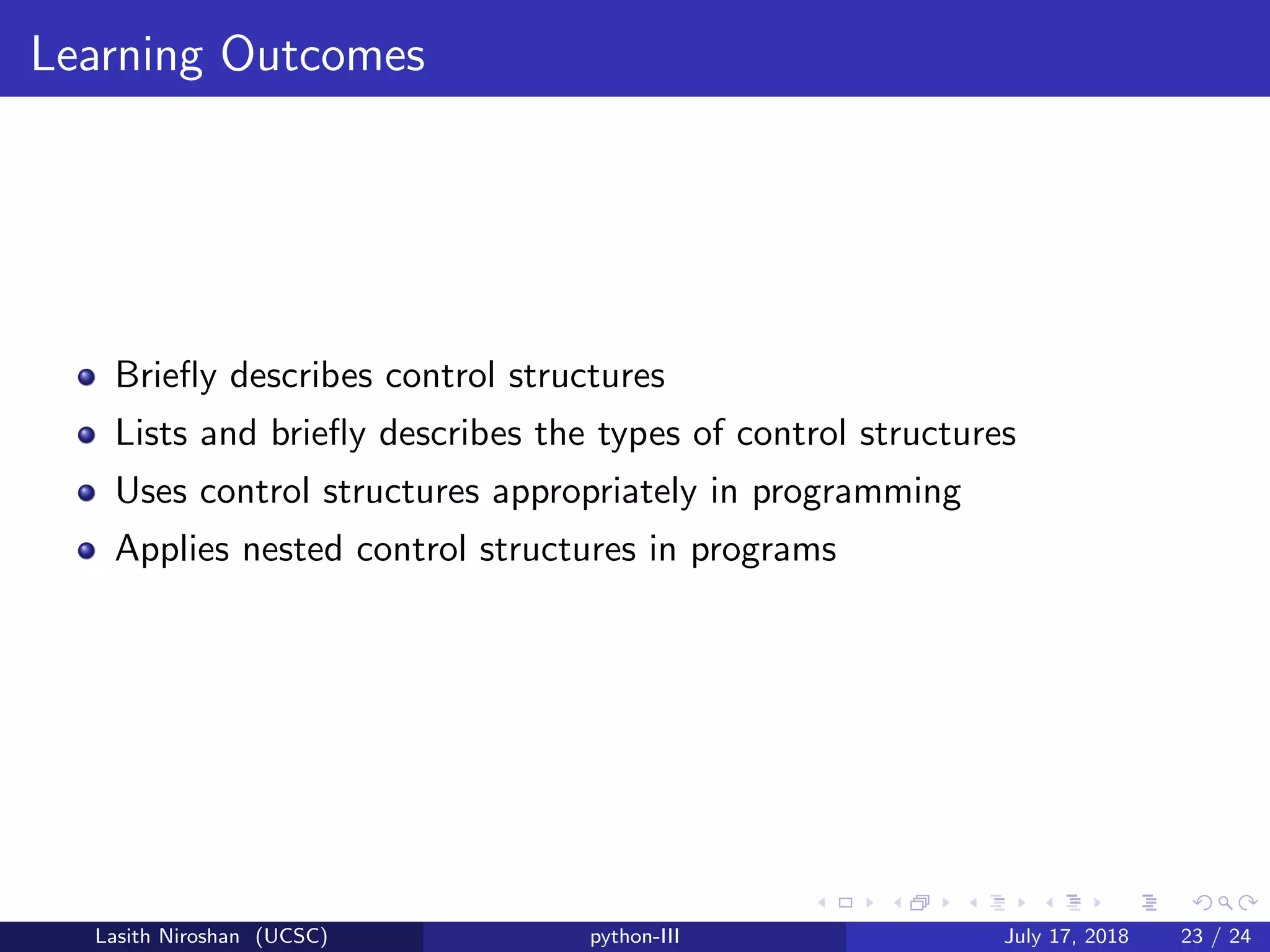 Learning Outcomes
Brieﬂy describes control structures
Lists and brieﬂy describes the types of control structures
Uses control structures appropriately in programming
Applies nested control structures in programs
Lasith Niroshan (UCSC) python-III July 17, 2018 23 / 24
 