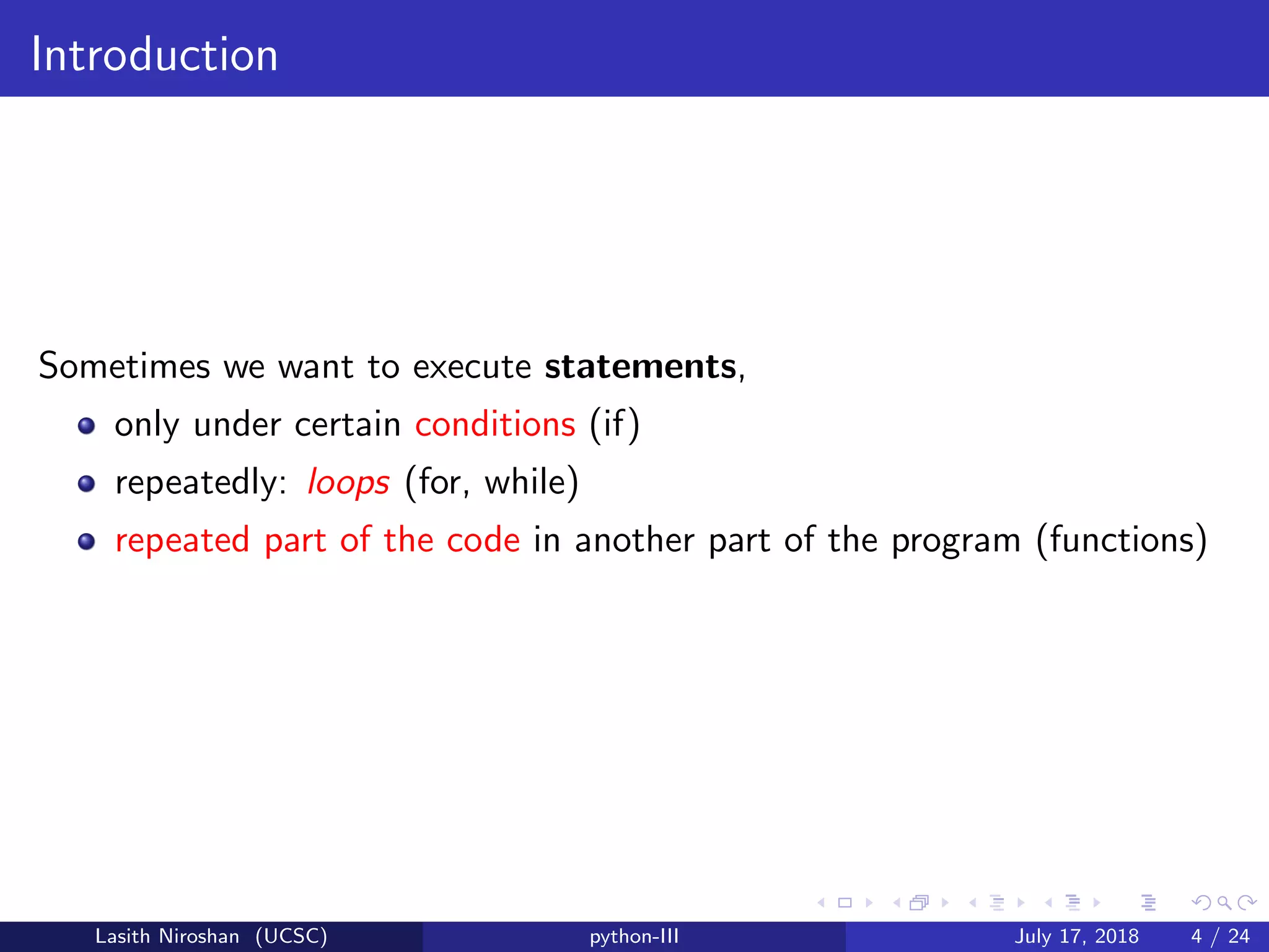 Introduction
Sometimes we want to execute statements,
only under certain conditions (if)
repeatedly: loops (for, while)
repeated part of the code in another part of the program (functions)
Lasith Niroshan (UCSC) python-III July 17, 2018 4 / 24
 