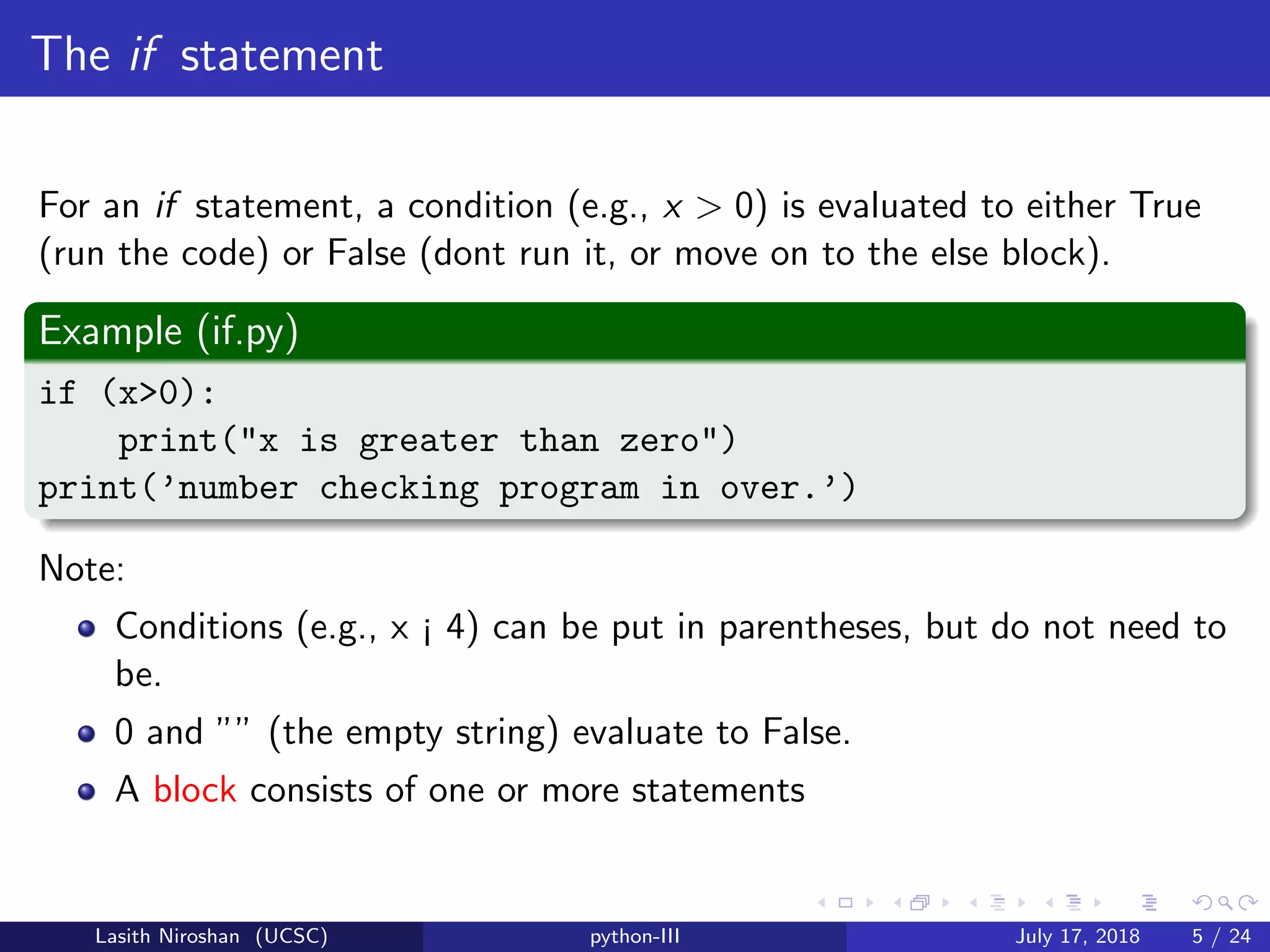 The if statement
For an if statement, a condition (e.g., x > 0) is evaluated to either True
(run the code) or False (dont run it, or move on to the else block).
Example (if.py)
if (x>0):
print("x is greater than zero")
print(’number checking program in over.’)
Note:
Conditions (e.g., x ¡ 4) can be put in parentheses, but do not need to
be.
0 and ”” (the empty string) evaluate to False.
A block consists of one or more statements
Lasith Niroshan (UCSC) python-III July 17, 2018 5 / 24
 