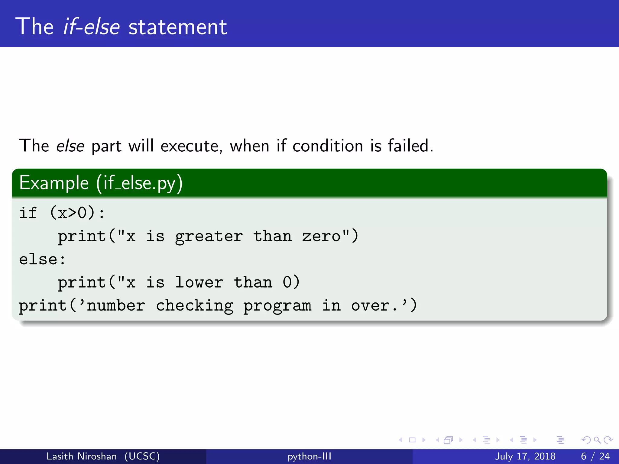 The if-else statement
The else part will execute, when if condition is failed.
Example (if else.py)
if (x>0):
print("x is greater than zero")
else:
print("x is lower than 0)
print(’number checking program in over.’)
Lasith Niroshan (UCSC) python-III July 17, 2018 6 / 24
 