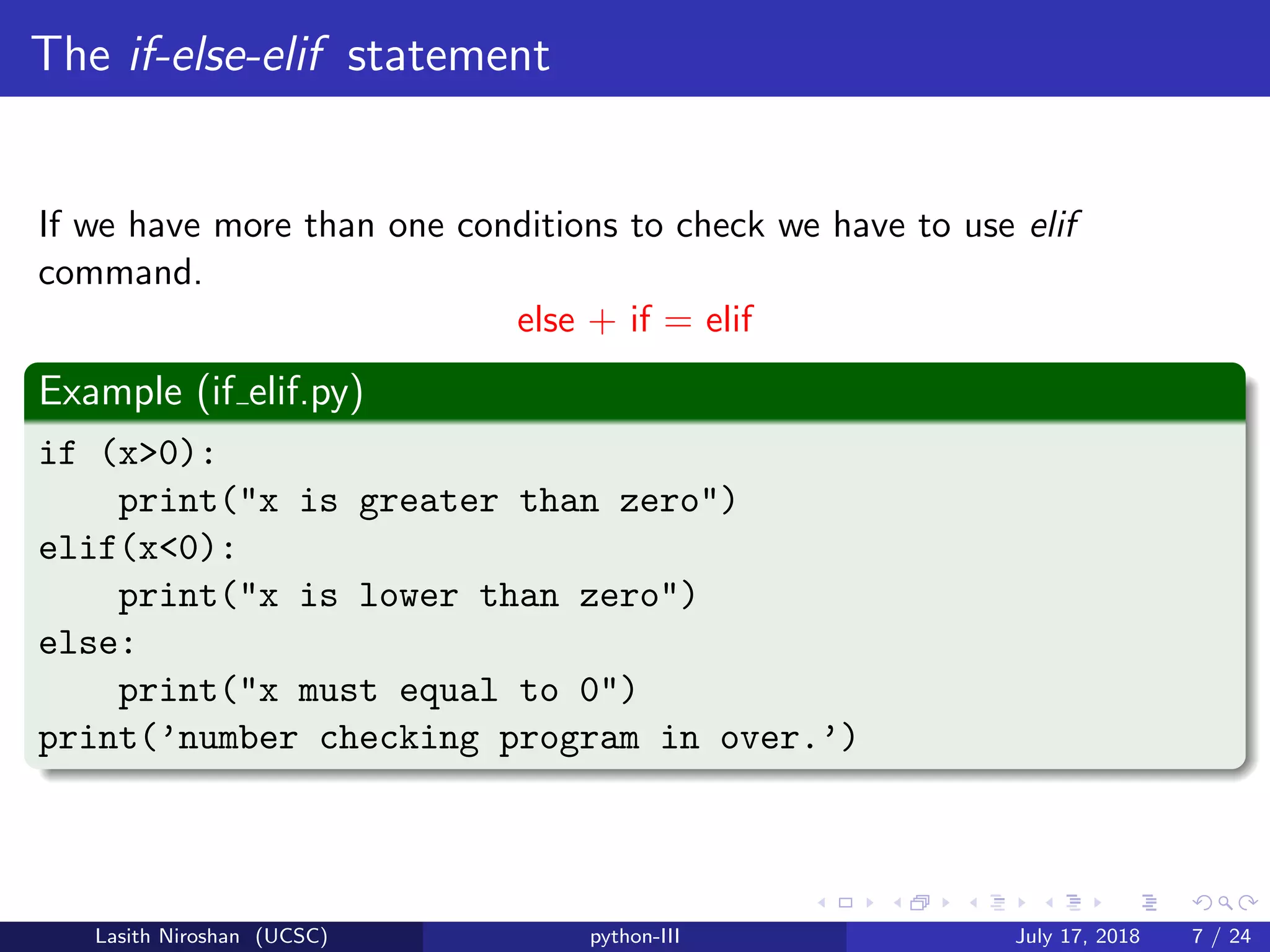 The if-else-elif statement
If we have more than one conditions to check we have to use elif
command.
else + if = elif
Example (if elif.py)
if (x>0):
print("x is greater than zero")
elif(x<0):
print("x is lower than zero")
else:
print("x must equal to 0")
print(’number checking program in over.’)
Lasith Niroshan (UCSC) python-III July 17, 2018 7 / 24
 
