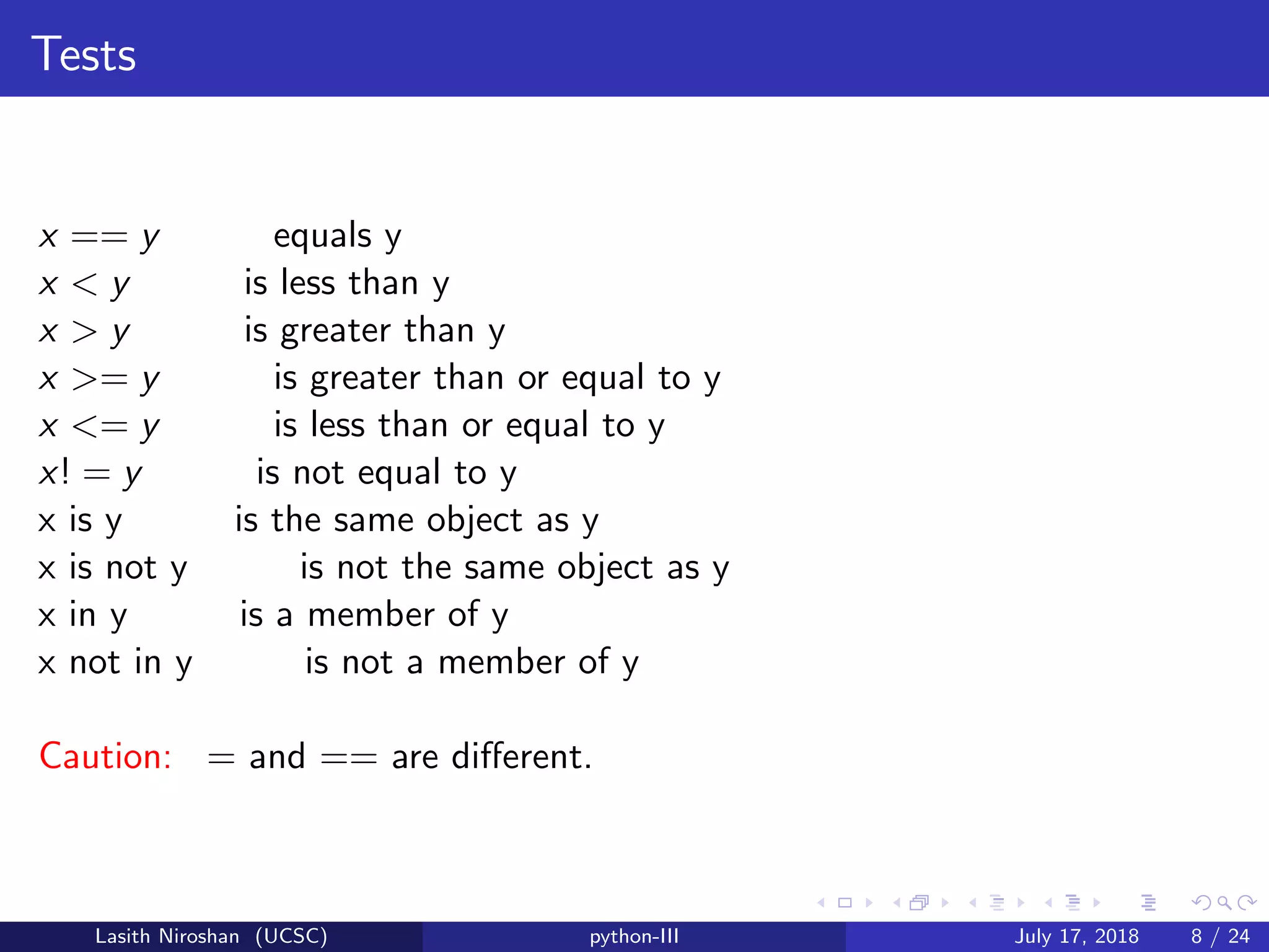 Tests
x == y equals y
x < y is less than y
x > y is greater than y
x >= y is greater than or equal to y
x <= y is less than or equal to y
x! = y is not equal to y
x is y is the same object as y
x is not y is not the same object as y
x in y is a member of y
x not in y is not a member of y
Caution: = and == are diﬀerent.
Lasith Niroshan (UCSC) python-III July 17, 2018 8 / 24
 