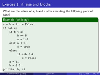 Exercise 1: if, else and Blocks
What are the values of a, b and c after executing the following piece of
code?
Example (while.py)
a = b = 2;c = False
if not c:
if b < a:
b += 5
a = b-1
elif a < b:
c = True
else:
if a+b < 4:
c = False
a = 11
b = 2.2
print(a, b, c)
Lasith Niroshan (UCSC) python-III July 17, 2018 10 / 24
 