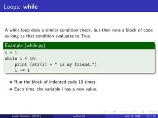 Loops: while
A while loop does a similar condition check, but then runs a block of code
as long as that condition evaluates to True.
Example (while.py)
i = 1
while i < 10:
print (str(i) + " is my friend.")
i += 1
Run the block of indented code 10 times.
Each time, the variable i has a new value.
Lasith Niroshan (UCSC) python-III July 17, 2018 11 / 24
 