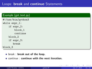 Loops: break and continue Statements
Example (get text.py)
#!/usr/bin/python3
while expr_1:
if expr_2:
block_1
continue
block_2
if expr_3:
break
block_3
break : break out of the loop.
continue : continue with the next iteration.
Lasith Niroshan (UCSC) python-III July 17, 2018 13 / 24
 