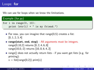 Loops: for
We can use for loops when we know the limitations.
Example (for.py)
for i in range(0, 10):
print (str(i) + " is my friend.")
For now, you can imagine that range(0,5) creates a list:
[0, 1, 2, 3, 4]
range(start, end, step) : All arguments must be integers.
range(0,10,2) returns [0, 2, 4, 6, 8]
range(10,0,-2) returns [10, 8, 6, 4, 2]
range() does not actually return lists - if you want get lists (e.g. for
printing):
x = list(range(0,2)) print(x)
Lasith Niroshan (UCSC) python-III July 17, 2018 16 / 24
 