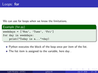 Loops: for
We can use for loops when we know the limitations.
Example (for.py)
weekdays = [’Mon’, ’Tues’, ’Fri’]
for day in weekdays:
print("Today is a..."+day)
Python executes the block of the loop once per item of the list.
The list item is assigned to the variable, here day .
Lasith Niroshan (UCSC) python-III July 17, 2018 17 / 24
 
