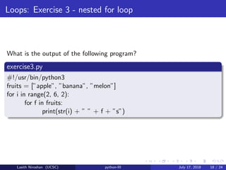 Loops: Exercise 3 - nested for loop
What is the output of the following program?
exercise3.py
#!/usr/bin/python3
fruits = [”apple”, ”banana”, ”melon”]
for i in range(2, 6, 2):
for f in fruits:
print(str(i) + ” ” + f + ”s”)
Lasith Niroshan (UCSC) python-III July 17, 2018 18 / 24
 