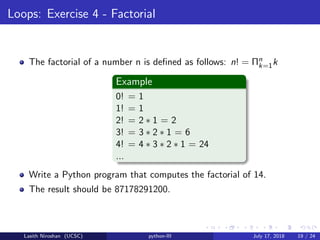 Loops: Exercise 4 - Factorial
The factorial of a number n is deﬁned as follows: n! = Πn
k=1k
Example
0! = 1
1! = 1
2! = 2 ∗ 1 = 2
3! = 3 ∗ 2 ∗ 1 = 6
4! = 4 ∗ 3 ∗ 2 ∗ 1 = 24
...
Write a Python program that computes the factorial of 14.
The result should be 87178291200.
Lasith Niroshan (UCSC) python-III July 17, 2018 19 / 24
 