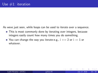 Use #1: iteration
As weve just seen, while loops can be used to iterate over a sequence.
This is most commonly done by iterating over integers, because
integers easily count how many times you do something.
You can change the way you iterate-e.g., i += 2 or i -= 1 or
whatever.
Lasith Niroshan (UCSC) python-III July 17, 2018 20 / 24
 