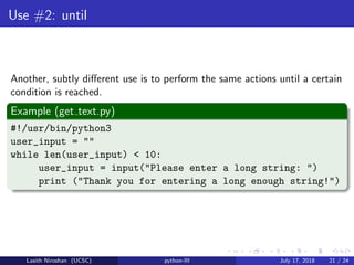 Use #2: until
Another, subtly diﬀerent use is to perform the same actions until a certain
condition is reached.
Example (get text.py)
#!/usr/bin/python3
user_input = ""
while len(user_input) < 10:
user_input = input("Please enter a long string: ")
print ("Thank you for entering a long enough string!")
Lasith Niroshan (UCSC) python-III July 17, 2018 21 / 24
 