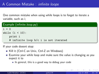 A Common Mistake : inﬁnite loops
One common mistake when using while loops is to forget to iterate a
variable, such as i;
Example (inﬁnite loop.py)
i = 0
while (i < 10):
print i
# infinite loop b/c i is not iterated
If your code doesnt stop:
Kill it (Ctrl-C on Unix, Ctrl-Z on Windows)
Examine your while loop and make sure the value is changing as you
expect it to
In general, this is a good way to debug your code
Lasith Niroshan (UCSC) python-III July 17, 2018 22 / 24
 