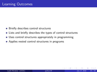 Learning Outcomes
Brieﬂy describes control structures
Lists and brieﬂy describes the types of control structures
Uses control structures appropriately in programming
Applies nested control structures in programs
Lasith Niroshan (UCSC) python-III July 17, 2018 23 / 24
 