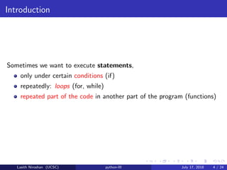 Introduction
Sometimes we want to execute statements,
only under certain conditions (if)
repeatedly: loops (for, while)
repeated part of the code in another part of the program (functions)
Lasith Niroshan (UCSC) python-III July 17, 2018 4 / 24
 