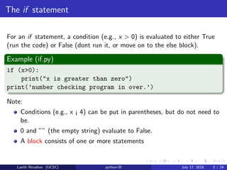 The if statement
For an if statement, a condition (e.g., x > 0) is evaluated to either True
(run the code) or False (dont run it, or move on to the else block).
Example (if.py)
if (x>0):
print("x is greater than zero")
print(’number checking program in over.’)
Note:
Conditions (e.g., x ¡ 4) can be put in parentheses, but do not need to
be.
0 and ”” (the empty string) evaluate to False.
A block consists of one or more statements
Lasith Niroshan (UCSC) python-III July 17, 2018 5 / 24
 