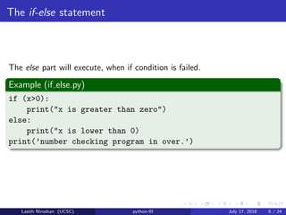 The if-else statement
The else part will execute, when if condition is failed.
Example (if else.py)
if (x>0):
print("x is greater than zero")
else:
print("x is lower than 0)
print(’number checking program in over.’)
Lasith Niroshan (UCSC) python-III July 17, 2018 6 / 24
 