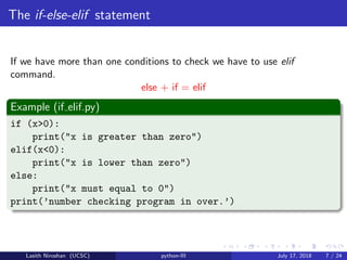 The if-else-elif statement
If we have more than one conditions to check we have to use elif
command.
else + if = elif
Example (if elif.py)
if (x>0):
print("x is greater than zero")
elif(x<0):
print("x is lower than zero")
else:
print("x must equal to 0")
print(’number checking program in over.’)
Lasith Niroshan (UCSC) python-III July 17, 2018 7 / 24
 