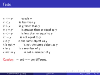 Tests
x == y equals y
x < y is less than y
x > y is greater than y
x >= y is greater than or equal to y
x <= y is less than or equal to y
x! = y is not equal to y
x is y is the same object as y
x is not y is not the same object as y
x in y is a member of y
x not in y is not a member of y
Caution: = and == are diﬀerent.
Lasith Niroshan (UCSC) python-III July 17, 2018 8 / 24
 