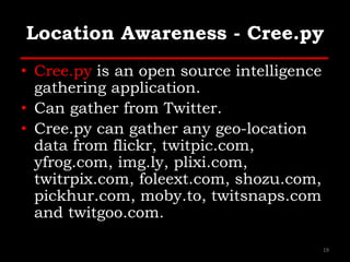 Location Awareness - Cree.py
• Cree.py is an open source intelligence
gathering application.
• Can gather from Twitter.
• Cree.py can gather any geo-location
data from flickr, twitpic.com,
yfrog.com, img.ly, plixi.com,
twitrpix.com, foleext.com, shozu.com,
pickhur.com, moby.to, twitsnaps.com
and twitgoo.com.
19
 