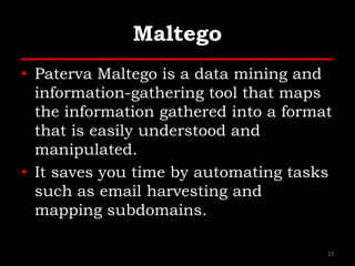 Maltego
• Paterva Maltego is a data mining and
information-gathering tool that maps
the information gathered into a format
that is easily understood and
manipulated.
• It saves you time by automating tasks
such as email harvesting and
mapping subdomains.
23
 