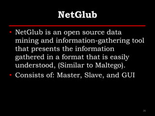 NetGlub
• NetGlub is an open source data
mining and information-gathering tool
that presents the information
gathered in a format that is easily
understood, (Similar to Maltego).
• Consists of: Master, Slave, and GUI
26
 