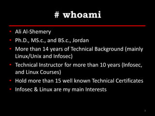 # whoami
• Ali Al-Shemery
• Ph.D., MS.c., and BS.c., Jordan
• More than 14 years of Technical Background (mainly
Linux/Unix and Infosec)
• Technical Instructor for more than 10 years (Infosec,
and Linux Courses)
• Hold more than 15 well known Technical Certificates
• Infosec & Linux are my main Interests
3
 