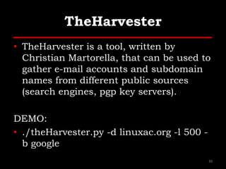 TheHarvester
• TheHarvester is a tool, written by
Christian Martorella, that can be used to
gather e-mail accounts and subdomain
names from different public sources
(search engines, pgp key servers).
DEMO:
• ./theHarvester.py -d linuxac.org -l 500 -
b google
30
 