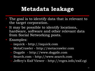 Metadata leakage
• The goal is to identify data that is relevant to
the target corporation.
• It may be possible to identify locations,
hardware, software and other relevant data
from Social Networking posts.
• Examples:
– ixquick - http://ixquick.com
– MetaCrawler - http://metacrawler.com
– Dogpile - http://www.dogpile.com
– Search.com - http://www.search.com
– Jeffery's Exif Viewer - http://regex.info/exif.cgi
36
 