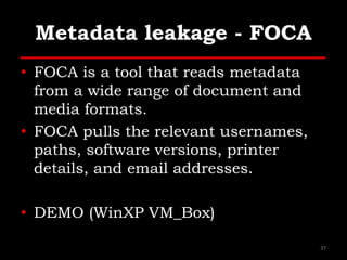 Metadata leakage - FOCA
• FOCA is a tool that reads metadata
from a wide range of document and
media formats.
• FOCA pulls the relevant usernames,
paths, software versions, printer
details, and email addresses.
• DEMO (WinXP VM_Box)
37
 