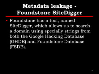 Metadata leakage -
Foundstone SiteDigger
• Foundstone has a tool, named
SiteDigger, which allows us to search
a domain using specially strings from
both the Google Hacking Database
(GHDB) and Foundstone Database
(FSDB).
38
 