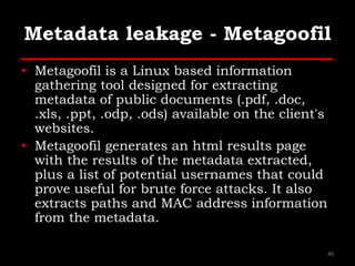 Metadata leakage - Metagoofil
• Metagoofil is a Linux based information
gathering tool designed for extracting
metadata of public documents (.pdf, .doc,
.xls, .ppt, .odp, .ods) available on the client's
websites.
• Metagoofil generates an html results page
with the results of the metadata extracted,
plus a list of potential usernames that could
prove useful for brute force attacks. It also
extracts paths and MAC address information
from the metadata.
40
 