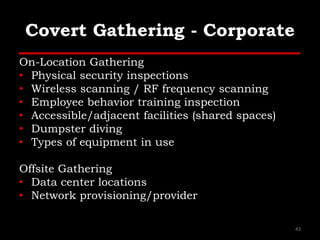 Covert Gathering - Corporate
On-Location Gathering
• Physical security inspections
• Wireless scanning / RF frequency scanning
• Employee behavior training inspection
• Accessible/adjacent facilities (shared spaces)
• Dumpster diving
• Types of equipment in use
Offsite Gathering
• Data center locations
• Network provisioning/provider
43
 
