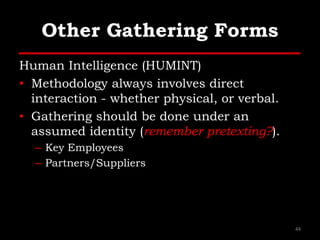 Other Gathering Forms
Human Intelligence (HUMINT)
• Methodology always involves direct
interaction - whether physical, or verbal.
• Gathering should be done under an
assumed identity (remember pretexting?).
– Key Employees
– Partners/Suppliers
44
 