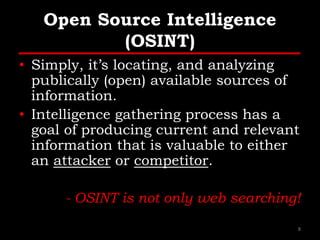 Open Source Intelligence
(OSINT)
• Simply, it’s locating, and analyzing
publically (open) available sources of
information.
• Intelligence gathering process has a
goal of producing current and relevant
information that is valuable to either
an attacker or competitor.
- OSINT is not only web searching!
8
 