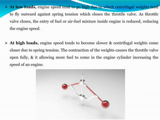 ➢ At low loads, engine speed tend to go high due to which centrifugal weights tend
to fly outward against spring tension which closes the throttle valve. As throttle
valve closes, the entry of fuel or air-fuel mixture inside engine is reduced, reducing
the engine speed.
➢ At high loads, engine speed tends to become slower & centrifugal weights come
closer due to spring tension. The contraction of the weights causes the throttle valve
open fully, & it allowing more fuel to come in the engine cylinder increasing the
speed of an engine.
 
