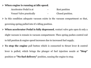 ➢ When engine is running at idle speed.
Accelerator Pedal is at - Rest position
Venuri Valve practically - Closed position.
➢ In this condition adequate vacuum exists in the vacuum compartment so that,
governing spring pulled into it's idling position.
➢ When accelerator Pedal is fully depressed, venturi valve gets open & only a
slight vacuum is remain in vacuum compartment. Then spring pushes control rod
to full position & engine speed increases due to increased fuel supply.
➢ To stop the engine pull button which is connected to thrust lever & control
lever is pulled, which brings the plunger of fuel injection nozzle at "Stop"
position or "No fuel delivery" position, causing the engine to stop.
 