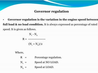 • Governor regulation is the variation in the engine speed between
full load & no load condition. It is always expressed as percentage of rated
speed. It is given as follows.
N1 - N2
R = -----------------
(N1 + N2)/2
Where,
R = Percentage regulation.
N1 = Speed at NO LOAD.
N2 = Speed at LOAD.
Governor regulation
 