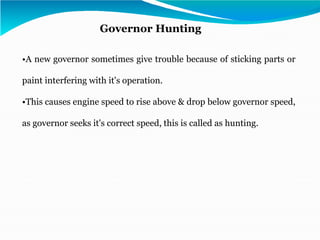•A new governor sometimes give trouble because of sticking parts or
paint interfering with it's operation.
•This causes engine speed to rise above & drop below governor speed,
as governor seeks it's correct speed, this is called as hunting.
Governor Hunting
 