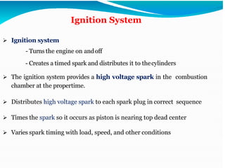 Ignition System
➢ Ignition system
- Turns the engine on andoff
- Creates a timed spark and distributes it to thecylinders
➢ The ignition system provides a high voltage spark in the combustion
chamber at the propertime.
➢ Distributes high voltage spark to each spark plug in correct sequence
➢ Times the spark so it occurs as piston is nearing top dead center
➢ Varies spark timing with load, speed, and other conditions
 