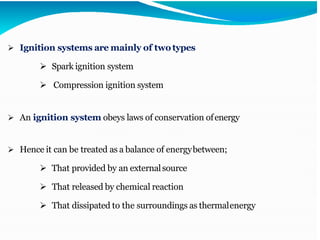 ➢ Ignition systems are mainly of twotypes
➢ Spark ignition system
➢ Compression ignition system
➢ An ignition system obeys laws of conservation ofenergy
➢ Hence it can be treated as a balance of energybetween;
➢ That provided by an externalsource
➢ That released by chemical reaction
➢ That dissipated to the surroundings as thermalenergy
 