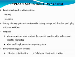 ➢ Twotypes of spark ignition systems
-Battery
-Magneto
➢ Battery -Battery systems transforms the battery voltage and firesthe spark plug
at the correcttime.
➢ Magneto
➢ Magneto systems must produce the current, transform the voltage and
time the sparkplug
➢ Most small engines use the magnetosystem
➢ Twotypes of magneto systems:
➢ 1. Breaker point ignition 2. Solid state (electronic) ignition
 