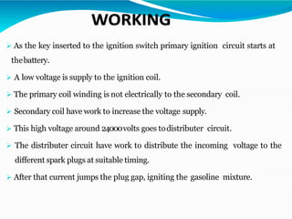 ➢ As the key inserted to the ignition switch primary ignition circuit starts at
thebattery.
➢ A low voltage is supply to the ignition coil.
➢ The primary coil winding is not electrically to the secondary coil.
➢ Secondary coil have work to increase the voltage supply.
➢ This high voltage around 24000volts goes todistributer circuit.
➢ The distributer circuit have work to distribute the incoming voltage to the
different spark plugs at suitable timing.
➢ After that current jumps the plug gap, igniting the gasoline mixture.
 