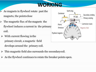 e.
➢ As magnets in flywheel rotate past the
magneto, the pointsclose
➢ The magnetic flux of themagnets the
flywheel induces a current in the primary
coil.
➢ With current flowing inthe
primary circuit, a magnetic field
develops around the primary coil.
➢ This magnetic field also surrounds the secondarycoil.
➢ As the flywheel continues to rotate the breaker points open.
 