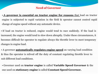 Need of Governor
• A governor is essential on tractor engine for reasons that load on tractor
engine is subjected to rapid variation in the field & operator cannot control rapid
change of engine speed without any automatic device.
• If load on tractor is reduced, engine would tend to race suddenly. If the load is
increased, the engine would tend to slow down abruptly. Under these circumstances, it
becomes difficult for operator to regulate always the throttle lever to meet temporary
changes in engine load.
• A governor automatically regulates engine speed on varying load condition
& thus the operator is relived off the duty of constant regulating throttle lever to
suit different load conditions.
• Governor used on tractor engine is called Variable Speed Governor & the
one used on stationary engine is called Constant Speed Governor.
 